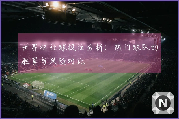 世界杯让球投注分析：热门球队的胜算与风险对比