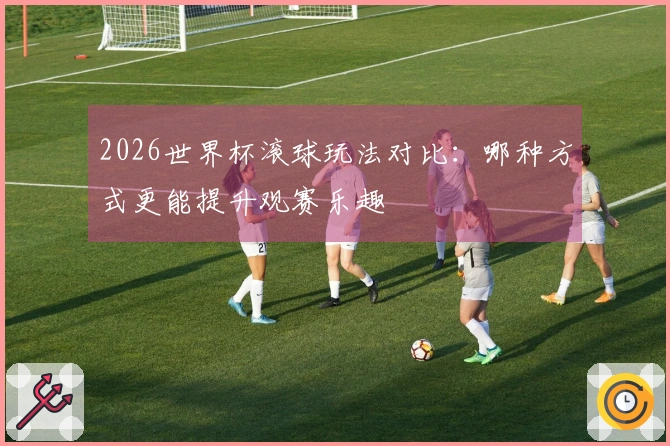 2026世界杯滚球玩法对比：哪种方式更能提升观赛乐趣