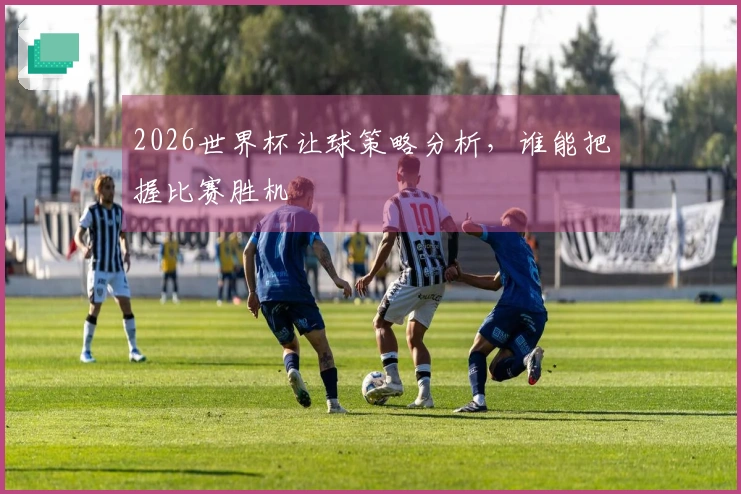 2026世界杯让球策略分析，谁能把握比赛胜机