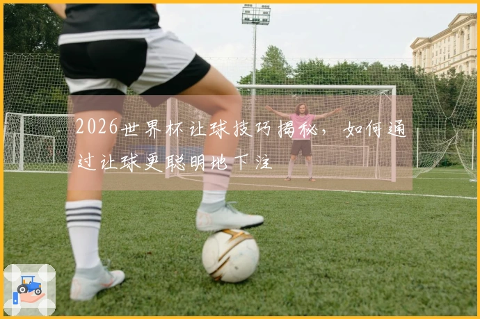 2026世界杯让球技巧揭秘，如何通过让球更聪明地下注