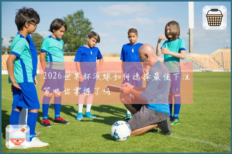 2026世界杯滚球如何选择最佳下注策略你掌握了吗